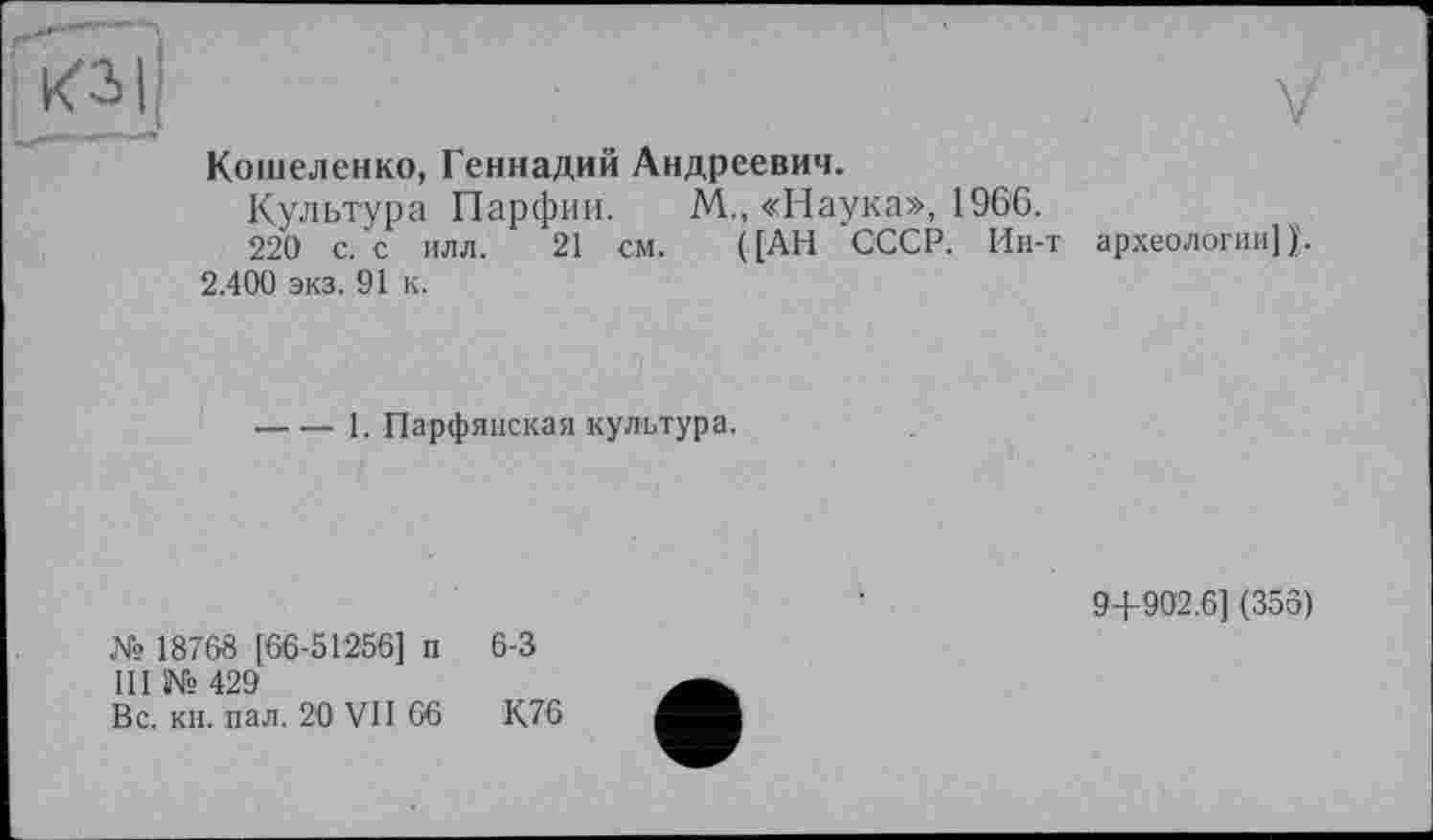 ﻿
V
Кошеленко, Геннадий Андреевич.
Культура Парфии. М., «Наука», 196'6.
220 с. с илл. 21 см. ([АН СССР. Ин-т археологии] 2.400 экз. 91 к.
----1. Парфянская культура.
№ 18768 [66-51256] п 6-3
III № 429
Вс. кн. пал. 20 VII 66	К.76
9+902.6] (356)